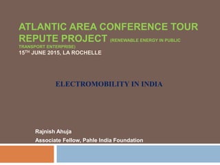 ATLANTIC AREA CONFERENCE TOUR
REPUTE PROJECT (RENEWABLE ENERGY IN PUBLIC
TRANSPORT ENTERPRISE)
15TH JUNE 2015, LA ROCHELLE
Rajnish Ahuja
Associate Fellow, Pahle India Foundation
ELECTROMOBILITY IN INDIA
 