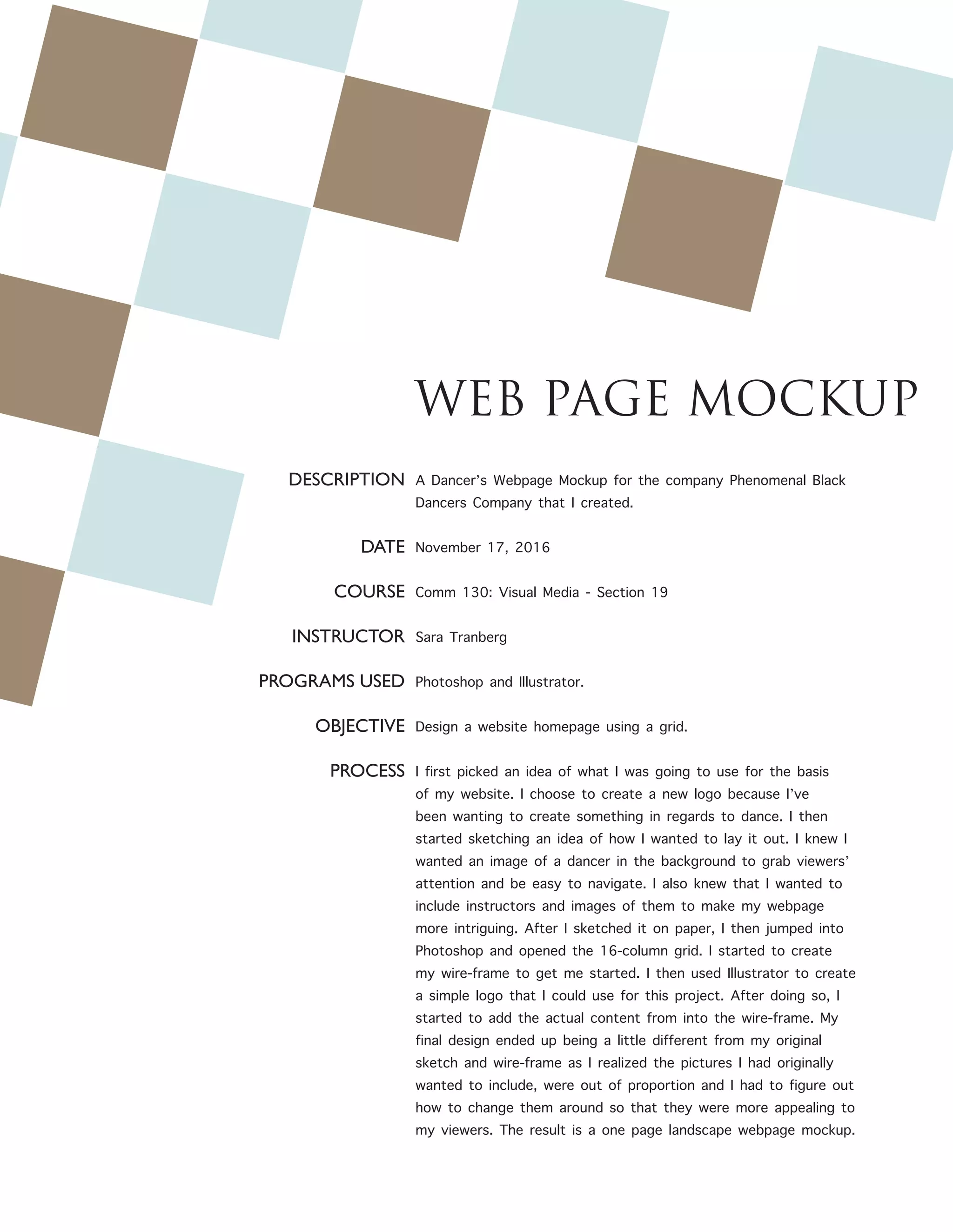 WEB PAGE MOCKUP
DESCRIPTION
DATE
COURSE
INSTRUCTOR
PROGRAMS USED
OBJECTIVE
PROCESS
A Dancer’s Webpage Mockup for the company Phenomenal Black
Dancers Company that I created.
November 17, 2016
Comm 130: Visual Media - Section 19
Sara Tranberg
Photoshop and Illustrator.
Design a website homepage using a grid.
I first picked an idea of what I was going to use for the basis
of my website. I choose to create a new logo because I’ve
been wanting to create something in regards to dance. I then
started sketching an idea of how I wanted to lay it out. I knew I
wanted an image of a dancer in the background to grab viewers’
attention and be easy to navigate. I also knew that I wanted to
include instructors and images of them to make my webpage
more intriguing. After I sketched it on paper, I then jumped into
Photoshop and opened the 16-column grid. I started to create
my wire-frame to get me started. I then used Illustrator to create
a simple logo that I could use for this project. After doing so, I
started to add the actual content from into the wire-frame. My
final design ended up being a little different from my original
sketch and wire-frame as I realized the pictures I had originally
wanted to include, were out of proportion and I had to figure out
how to change them around so that they were more appealing to
my viewers. The result is a one page landscape webpage mockup.
 