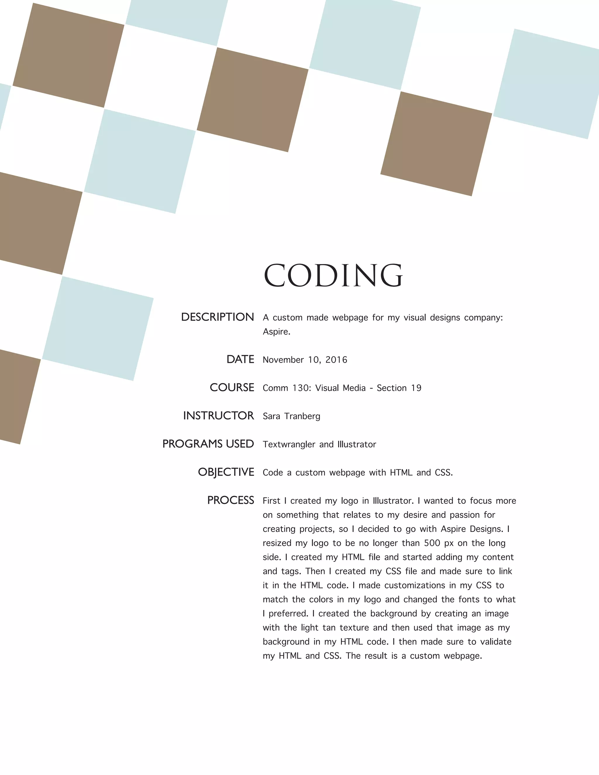 CODING
DESCRIPTION
DATE
COURSE
INSTRUCTOR
PROGRAMS USED
OBJECTIVE
PROCESS
A custom made webpage for my visual designs company:
Aspire.
November 10, 2016
Comm 130: Visual Media - Section 19
Sara Tranberg
Textwrangler and Illustrator
Code a custom webpage with HTML and CSS.
First I created my logo in Illustrator. I wanted to focus more
on something that relates to my desire and passion for
creating projects, so I decided to go with Aspire Designs. I
resized my logo to be no longer than 500 px on the long
side. I created my HTML file and started adding my content
and tags. Then I created my CSS file and made sure to link
it in the HTML code. I made customizations in my CSS to
match the colors in my logo and changed the fonts to what
I preferred. I created the background by creating an image
with the light tan texture and then used that image as my
background in my HTML code. I then made sure to validate
my HTML and CSS. The result is a custom webpage.
 