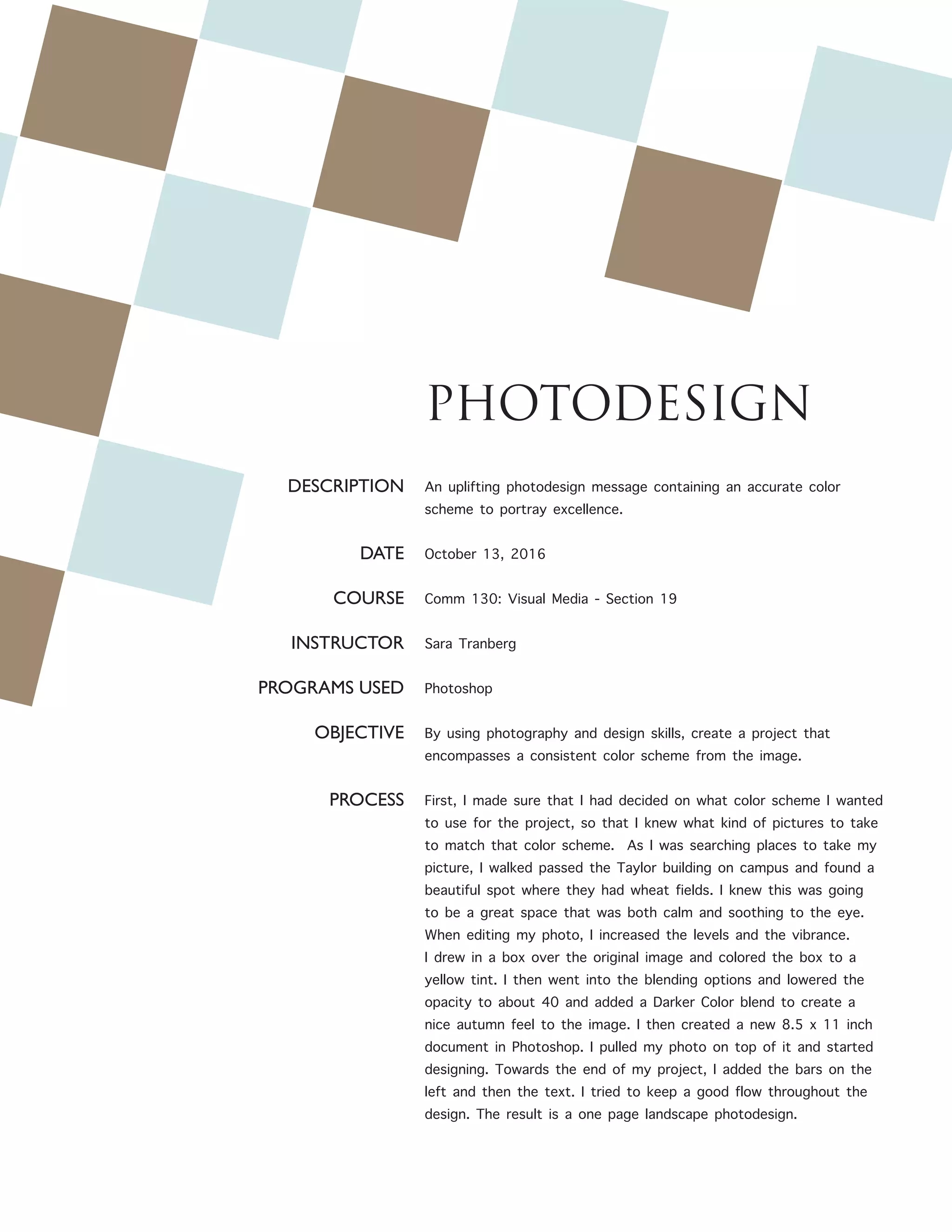 PHOTODESIGN
DESCRIPTION
DATE
COURSE
INSTRUCTOR
PROGRAMS USED
OBJECTIVE
PROCESS
An uplifting photodesign message containing an accurate color
scheme to portray excellence.
October 13, 2016
Comm 130: Visual Media - Section 19
Sara Tranberg
Photoshop
By using photography and design skills, create a project that
encompasses a consistent color scheme from the image.
First, I made sure that I had decided on what color scheme I wanted
to use for the project, so that I knew what kind of pictures to take
to match that color scheme. As I was searching places to take my
picture, I walked passed the Taylor building on campus and found a
beautiful spot where they had wheat fields. I knew this was going
to be a great space that was both calm and soothing to the eye.
When editing my photo, I increased the levels and the vibrance.
I drew in a box over the original image and colored the box to a
yellow tint. I then went into the blending options and lowered the
opacity to about 40 and added a Darker Color blend to create a
nice autumn feel to the image. I then created a new 8.5 x 11 inch
document in Photoshop. I pulled my photo on top of it and started
designing. Towards the end of my project, I added the bars on the
left and then the text. I tried to keep a good flow throughout the
design. The result is a one page landscape photodesign.
 