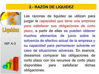 Las razones de liquidez se utilizan para
juzgar la capacidad que tiene una empresa
para satisfacer sus obligaciones de corto
plazo, a partir de ellas se pueden obtener
muchos elementos de juicio sobre la
solvencia de efectivo actual de la empresa y
su capacidad para permanecer solvente en
caso de situaciones adversas. En esencia,
deseamos comparar las obligaciones de
corto plazo con los recursos de corto plazo
disponibles para satisfacer dichas
obligaciones.
2.- RAZÓN DE LIQUIDEZ2.- RAZÓN DE LIQUIDEZ
NIF A-3
 