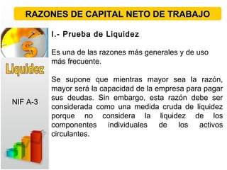 I.- Prueba de Liquidez
Es una de las razones más generales y de uso
más frecuente.
Se supone que mientras mayor sea la razón,
mayor será la capacidad de la empresa para pagar
sus deudas. Sin embargo, esta razón debe ser
considerada como una medida cruda de liquidez
porque no considera la liquidez de los
componentes individuales de los activos
circulantes.
RAZONES DE CAPITAL NETO DE TRABAJORAZONES DE CAPITAL NETO DE TRABAJO
NIF A-3
 