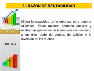 Miden la capacidad de la empresa para generar
utilidades. Estas razones permiten analizar y
evaluar las ganancias de la empresa con respecto
a un nivel dado de ventas, de activos o la
inversión de los dueños. 
3.- RAZON DE RENTABILIDAD3.- RAZON DE RENTABILIDAD
NIF A-3
 
