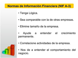 • Tenga Lógica.
• Sea comparable con la de otras empresas.
• Elimine tamaño de la empresa.
• Ayude a entender el crecimiento
permanente.
• Correlacione actividades de la empresa.
• Nos de a entender el comportamiento del
negocio.
Normas de Información Financiera (NIF A-3)Normas de Información Financiera (NIF A-3)
 