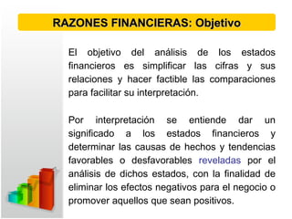 El objetivo del análisis de los estados
financieros es simplificar las cifras y sus
relaciones y hacer factible las comparaciones
para facilitar su interpretación.
Por interpretación se entiende dar un
significado a los estados financieros y
determinar las causas de hechos y tendencias
favorables o desfavorables reveladas por el
análisis de dichos estados, con la finalidad de
eliminar los efectos negativos para el negocio o
promover aquellos que sean positivos.
RAZONES FINANCIERAS: ObjetivoRAZONES FINANCIERAS: Objetivo
 