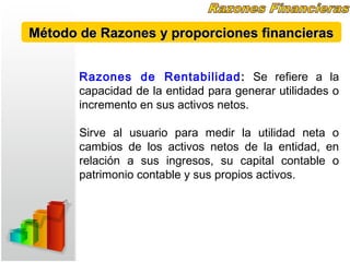 Razones de Rentabilidad: Se refiere a la
capacidad de la entidad para generar utilidades o
incremento en sus activos netos.
Sirve al usuario para medir la utilidad neta o
cambios de los activos netos de la entidad, en
relación a sus ingresos, su capital contable o
patrimonio contable y sus propios activos.
Método de Razones y proporciones financierasMétodo de Razones y proporciones financieras
 