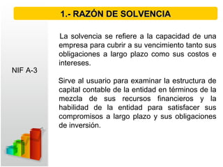 La solvencia se refiere a la capacidad de una
empresa para cubrir a su vencimiento tanto sus
obligaciones a largo plazo como sus costos e
intereses.
Sirve al usuario para examinar la estructura de
capital contable de la entidad en términos de la
mezcla de sus recursos financieros y la
habilidad de la entidad para satisfacer sus
compromisos a largo plazo y sus obligaciones
de inversión.
1.- RAZÓN DE SOLVENCIA1.- RAZÓN DE SOLVENCIA
NIF A-3
 