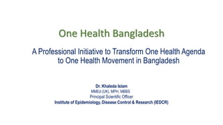 One Health Bangladesh
A Professional Initiative to Transform One Health Agenda
to One Health Movement in Bangladesh
Dr. Khaleda Islam
MMEd (UK), MPH, MBBS
Principal Scientific Officer
Institute of Epidemiology, Disease Control & Research (IEDCR)
 