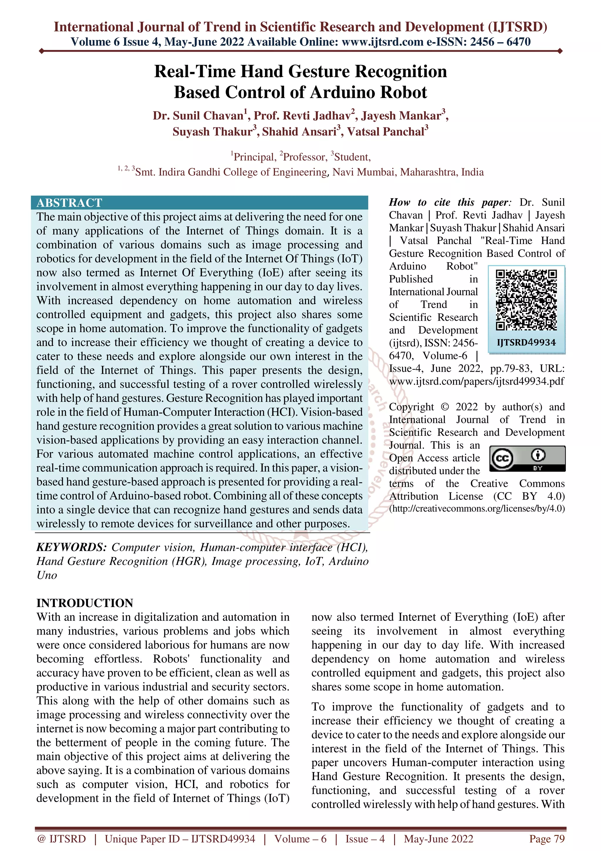International Journal of Trend in Scientific Research and Development (IJTSRD) Volume 6 Issue 4, May-June 2022 Available Online: www.ijtsrd.com e-ISSN: 2456 – 6470 @ IJTSRD | Unique Paper ID – IJTSRD49934 | Volume – 6 | Issue – 4 | May-June 2022 Page 79 Real-Time Hand Gesture Recognition Based Control of Arduino Robot Dr. Sunil Chavan1 , Prof. Revti Jadhav2 , Jayesh Mankar3 , Suyash Thakur3 , Shahid Ansari3 , Vatsal Panchal3 1 Principal, 2 Professor, 3 Student, 1, 2, 3 Smt. Indira Gandhi College of Engineering, Navi Mumbai, Maharashtra, India ABSTRACT The main objective of this project aims at delivering the need for one of many applications of the Internet of Things domain. It is a combination of various domains such as image processing and robotics for development in the field of the Internet Of Things (IoT) now also termed as Internet Of Everything (IoE) after seeing its involvement in almost everything happening in our day to day lives. With increased dependency on home automation and wireless controlled equipment and gadgets, this project also shares some scope in home automation. To improve the functionality of gadgets and to increase their efficiency we thought of creating a device to cater to these needs and explore alongside our own interest in the field of the Internet of Things. This paper presents the design, functioning, and successful testing of a rover controlled wirelessly with help of hand gestures. Gesture Recognition has played important role in the field of Human-Computer Interaction (HCI). Vision-based hand gesture recognition provides a great solution to various machine vision-based applications by providing an easy interaction channel. For various automated machine control applications, an effective real-time communication approach is required. In this paper, a vision- based hand gesture-based approach is presented for providing a real- time control of Arduino-based robot. Combining all of these concepts into a single device that can recognize hand gestures and sends data wirelessly to remote devices for surveillance and other purposes. KEYWORDS: Computer vision, Human-computer interface (HCI), Hand Gesture Recognition (HGR), Image processing, IoT, Arduino Uno How to cite this paper: Dr. Sunil Chavan | Prof. Revti Jadhav | Jayesh Mankar | Suyash Thakur | Shahid Ansari | Vatsal Panchal "Real-Time Hand Gesture Recognition Based Control of Arduino Robot" Published in International Journal of Trend in Scientific Research and Development (ijtsrd), ISSN: 2456- 6470, Volume-6 | Issue-4, June 2022, pp.79-83, URL: www.ijtsrd.com/papers/ijtsrd49934.pdf Copyright © 2022 by author(s) and International Journal of Trend in Scientific Research and Development Journal. This is an Open Access article distributed under the terms of the Creative Commons Attribution License (CC BY 4.0) (http://creativecommons.org/licenses/by/4.0) INTRODUCTION With an increase in digitalization and automation in many industries, various problems and jobs which were once considered laborious for humans are now becoming effortless. Robots' functionality and accuracy have proven to be efficient, clean as well as productive in various industrial and security sectors. This along with the help of other domains such as image processing and wireless connectivity over the internet is now becoming a major part contributing to the betterment of people in the coming future. The main objective of this project aims at delivering the above saying. It is a combination of various domains such as computer vision, HCI, and robotics for development in the field of Internet of Things (IoT) now also termed Internet of Everything (IoE) after seeing its involvement in almost everything happening in our day to day life. With increased dependency on home automation and wireless controlled equipment and gadgets, this project also shares some scope in home automation. To improve the functionality of gadgets and to increase their efficiency we thought of creating a device to cater to the needs and explore alongside our interest in the field of the Internet of Things. This paper uncovers Human-computer interaction using Hand Gesture Recognition. It presents the design, functioning, and successful testing of a rover controlled wirelessly with help of hand gestures. With IJTSRD49934 