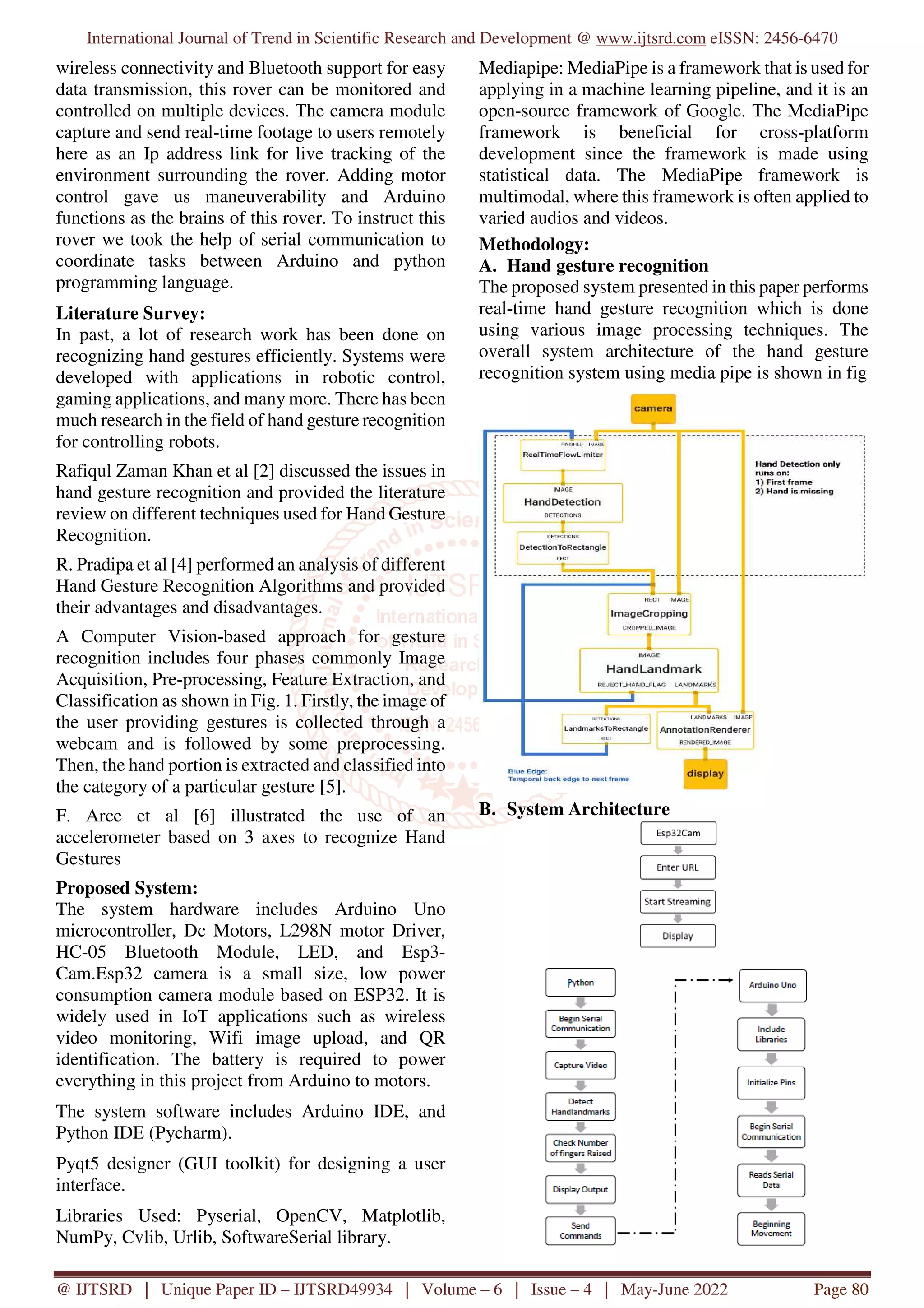 International Journal of Trend in Scientific Research and Development @ www.ijtsrd.com eISSN: 2456-6470 @ IJTSRD | Unique Paper ID – IJTSRD49934 | Volume – 6 | Issue – 4 | May-June 2022 Page 80 wireless connectivity and Bluetooth support for easy data transmission, this rover can be monitored and controlled on multiple devices. The camera module capture and send real-time footage to users remotely here as an Ip address link for live tracking of the environment surrounding the rover. Adding motor control gave us maneuverability and Arduino functions as the brains of this rover. To instruct this rover we took the help of serial communication to coordinate tasks between Arduino and python programming language. Literature Survey: In past, a lot of research work has been done on recognizing hand gestures efficiently. Systems were developed with applications in robotic control, gaming applications, and many more. There has been much research in the field of hand gesture recognition for controlling robots. Rafiqul Zaman Khan et al [2] discussed the issues in hand gesture recognition and provided the literature review on different techniques used for Hand Gesture Recognition. R. Pradipa et al [4] performed an analysis of different Hand Gesture Recognition Algorithms and provided their advantages and disadvantages. A Computer Vision-based approach for gesture recognition includes four phases commonly Image Acquisition, Pre-processing, Feature Extraction, and Classification as shown in Fig. 1. Firstly, the image of the user providing gestures is collected through a webcam and is followed by some preprocessing. Then, the hand portion is extracted and classified into the category of a particular gesture [5]. F. Arce et al [6] illustrated the use of an accelerometer based on 3 axes to recognize Hand Gestures Proposed System: The system hardware includes Arduino Uno microcontroller, Dc Motors, L298N motor Driver, HC-05 Bluetooth Module, LED, and Esp3- Cam.Esp32 camera is a small size, low power consumption camera module based on ESP32. It is widely used in IoT applications such as wireless video monitoring, Wifi image upload, and QR identification. The battery is required to power everything in this project from Arduino to motors. The system software includes Arduino IDE, and Python IDE (Pycharm). Pyqt5 designer (GUI toolkit) for designing a user interface. Libraries Used: Pyserial, OpenCV, Matplotlib, NumPy, Cvlib, Urlib, SoftwareSerial library. Mediapipe: MediaPipe is a framework that is used for applying in a machine learning pipeline, and it is an open-source framework of Google. The MediaPipe framework is beneficial for cross-platform development since the framework is made using statistical data. The MediaPipe framework is multimodal, where this framework is often applied to varied audios and videos. Methodology: A. Hand gesture recognition The proposed system presented in this paper performs real-time hand gesture recognition which is done using various image processing techniques. The overall system architecture of the hand gesture recognition system using media pipe is shown in fig B. System Architecture 