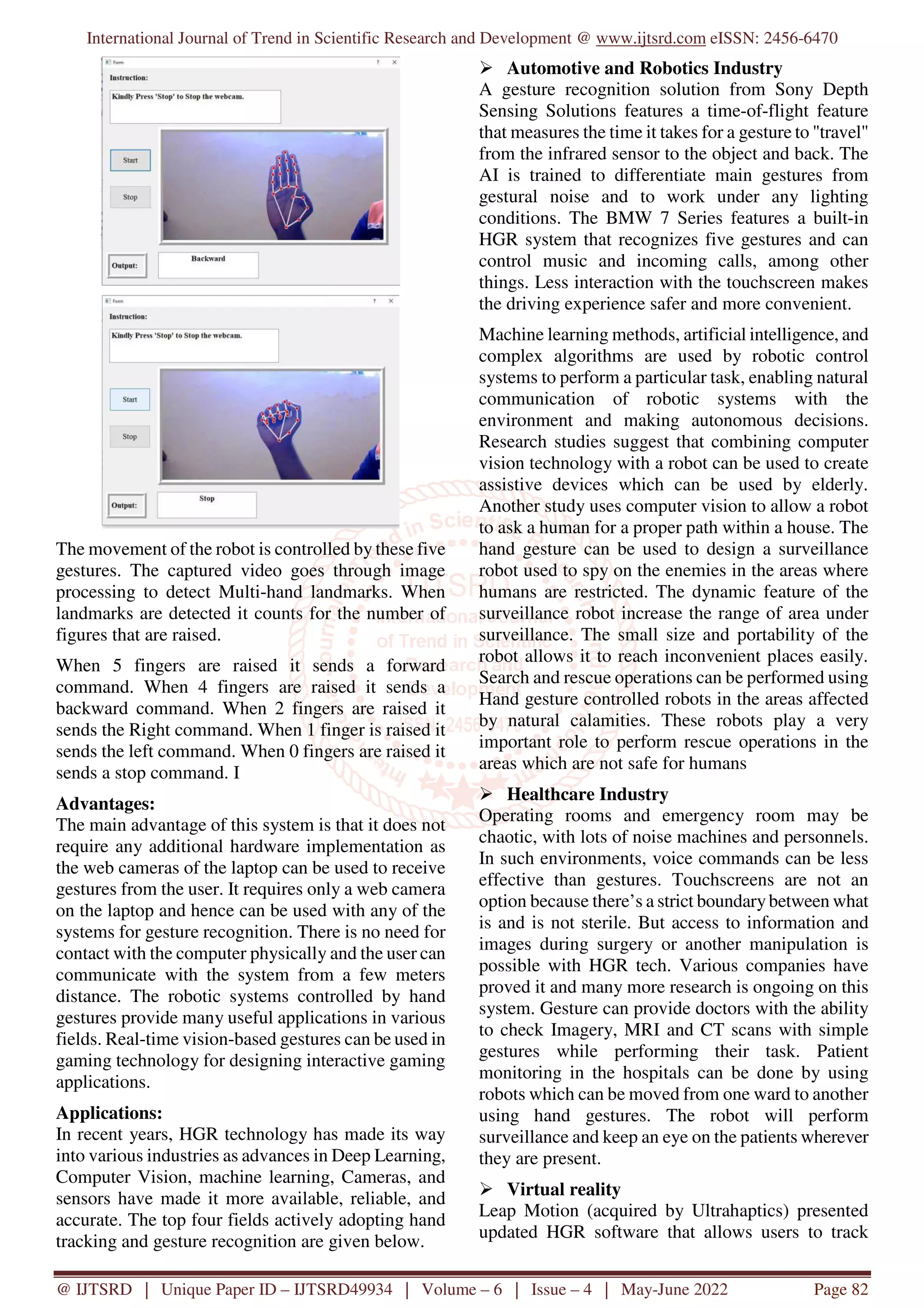 International Journal of Trend in Scientific Research and Development @ www.ijtsrd.com eISSN: 2456-6470 @ IJTSRD | Unique Paper ID – IJTSRD49934 | Volume – 6 | Issue – 4 | May-June 2022 Page 82 The movement of the robot is controlled by these five gestures. The captured video goes through image processing to detect Multi-hand landmarks. When landmarks are detected it counts for the number of figures that are raised. When 5 fingers are raised it sends a forward command. When 4 fingers are raised it sends a backward command. When 2 fingers are raised it sends the Right command. When 1 finger is raised it sends the left command. When 0 fingers are raised it sends a stop command. I Advantages: The main advantage of this system is that it does not require any additional hardware implementation as the web cameras of the laptop can be used to receive gestures from the user. It requires only a web camera on the laptop and hence can be used with any of the systems for gesture recognition. There is no need for contact with the computer physically and the user can communicate with the system from a few meters distance. The robotic systems controlled by hand gestures provide many useful applications in various fields. Real-time vision-based gestures can be used in gaming technology for designing interactive gaming applications. Applications: In recent years, HGR technology has made its way into various industries as advances in Deep Learning, Computer Vision, machine learning, Cameras, and sensors have made it more available, reliable, and accurate. The top four fields actively adopting hand tracking and gesture recognition are given below. Automotive and Robotics Industry A gesture recognition solution from Sony Depth Sensing Solutions features a time-of-flight feature that measures the time it takes for a gesture to "travel" from the infrared sensor to the object and back. The AI is trained to differentiate main gestures from gestural noise and to work under any lighting conditions. The BMW 7 Series features a built-in HGR system that recognizes five gestures and can control music and incoming calls, among other things. Less interaction with the touchscreen makes the driving experience safer and more convenient. Machine learning methods, artificial intelligence, and complex algorithms are used by robotic control systems to perform a particular task, enabling natural communication of robotic systems with the environment and making autonomous decisions. Research studies suggest that combining computer vision technology with a robot can be used to create assistive devices which can be used by elderly. Another study uses computer vision to allow a robot to ask a human for a proper path within a house. The hand gesture can be used to design a surveillance robot used to spy on the enemies in the areas where humans are restricted. The dynamic feature of the surveillance robot increase the range of area under surveillance. The small size and portability of the robot allows it to reach inconvenient places easily. Search and rescue operations can be performed using Hand gesture controlled robots in the areas affected by natural calamities. These robots play a very important role to perform rescue operations in the areas which are not safe for humans Healthcare Industry Operating rooms and emergency room may be chaotic, with lots of noise machines and personnels. In such environments, voice commands can be less effective than gestures. Touchscreens are not an option because there’s a strict boundarybetween what is and is not sterile. But access to information and images during surgery or another manipulation is possible with HGR tech. Various companies have proved it and many more research is ongoing on this system. Gesture can provide doctors with the ability to check Imagery, MRI and CT scans with simple gestures while performing their task. Patient monitoring in the hospitals can be done by using robots which can be moved from one ward to another using hand gestures. The robot will perform surveillance and keep an eye on the patients wherever they are present. Virtual reality Leap Motion (acquired by Ultrahaptics) presented updated HGR software that allows users to track 