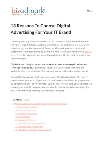 13 Reasons To Choose Digital
Advertising For Your IT Brand
I recently met my friend who has started his own software brand. He told
me how it was dif몭cult to get the attention of the audience. Are you an IT
brand facing similar situations? Being an IT brand, your products and
customers are mostly going to be online. This is why you need to use digital
advertising to reach all your potential customers at the right time with the
right message.    
Digital advertising is important more than ever now to gain attention
from your audience. For brands to position ads, several channels are
available which provide tools for managing promotions for each channel. 
You will 몭nd answers to all your queries on Digital advertising for your IT
brand in this article. So, if you are still confused about whether you should
be adopting digital advertising for your brand, we will help you out. Here we
present you with 13 reasons why you should choose digital advertising for
your IT brand. Keep reading to 몭nd useful insights.  
Content [ hide ]
1 Why Should Your IT Brand Choose Digital Advertising?
1.1 It is a simple medium
1.2 Enhances Visibility
1.3 Targeted Messaging
1.4 Wider Reach
1.5 Evaluate Ef몭ciently
1.6 Better Customer Interactions
1.7 Drives Repeat Purchasing
1.8 Provides Flexibility For Your Brand
Menu
 