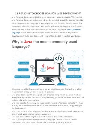 13 REASONS TO CHOOSE JAVA FOR WEB DEVELOPMENT
Java for web development is the most commonly used language. While using
Java for web development one need not be worried about the application. No
other programming language is as scalable as Java for web development. The
projects can handle high-speed and traffic with ease while using Java for web
development. Java was developed to be an object-oriented, cross-platform
language. It can be used on any platform without any hassle. As per Java
Development Statistics, it is used by more than 83,000 websites worldwide.
Why is Java the most commonly used
language?
 It is more scalable than any other programming language. Scalability is a high
requirement of any web development project.
 Java provides you with cross-platform programming which makes it work on
any operating system. With Java programming, you have to write once and the
code can be written anywhere.
 Java has excellent memory management by using a “garbage collector”. Thus
making development much faster is not bothered about what’s happening in
the background.
 Java is an object-oriented programming language that helps developers to use
it in myriad ways and for various purposes.
 Java can be used for single-threaded or multi-threaded applications.
 Java is a budget-friendly programming language. As the projects can be
completed in a short span of time, the costs are gradually reduced.
 