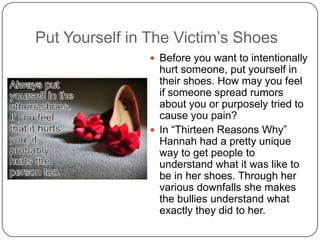 Put Yourself in The Victim’s Shoes
 Before you want to intentionally

hurt someone, put yourself in
their shoes. How may you feel
if someone spread rumors
about you or purposely tried to
cause you pain?
 In “Thirteen Reasons Why”
Hannah had a pretty unique
way to get people to
understand what it was like to
be in her shoes. Through her
various downfalls she makes
the bullies understand what
exactly they did to her.

 