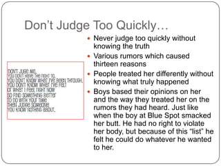Don’t Judge Too Quickly…
 Never judge too quickly without

knowing the truth
 Various rumors which caused
thirteen reasons
 People treated her differently without
knowing what truly happened
 Boys based their opinions on her
and the way they treated her on the
rumors they had heard. Just like
when the boy at Blue Spot smacked
her butt. He had no right to violate
her body, but because of this “list” he
felt he could do whatever he wanted
to her.

 