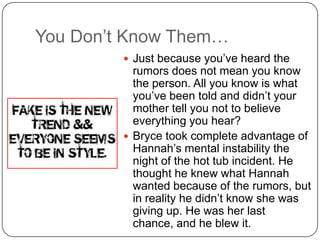 You Don’t Know Them…
 Just because you’ve heard the

rumors does not mean you know
the person. All you know is what
you’ve been told and didn’t your
mother tell you not to believe
everything you hear?
 Bryce took complete advantage of
Hannah’s mental instability the
night of the hot tub incident. He
thought he knew what Hannah
wanted because of the rumors, but
in reality he didn’t know she was
giving up. He was her last
chance, and he blew it.

 
