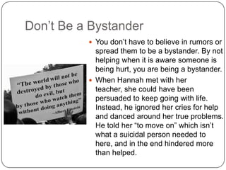 Don’t Be a Bystander
 You don’t have to believe in rumors or

spread them to be a bystander. By not
helping when it is aware someone is
being hurt, you are being a bystander.
 When Hannah met with her
teacher, she could have been
persuaded to keep going with life.
Instead, he ignored her cries for help
and danced around her true problems.
He told her “to move on” which isn’t
what a suicidal person needed to
here, and in the end hindered more
than helped.

 