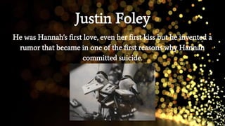 Justin Foley
He was Hannah's first love, even her first kiss but he invented a
rumor that became in one of the first reasons why Hannah
committed suicide.
 