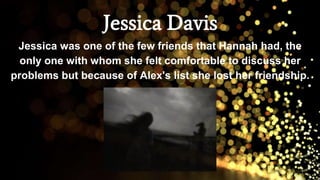 Jessica Davis
Jessica was one of the few friends that Hannah had, the
only one with whom she felt comfortable to discuss her
problems but because of Alex's list she lost her friendship.
 