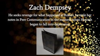 Zach Dempsey
He seeks revenge for what happened at Rosie's, he stole her
notes in Peer Communication in the moment when Hannah
began to fall into depression.
 