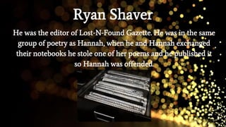 Ryan Shaver
He was the editor of Lost-N-Found Gazette. He was in the same
group of poetry as Hannah, when he and Hannah exchanged
their notebooks he stole one of her poems and he published it
so Hannah was offended.
 