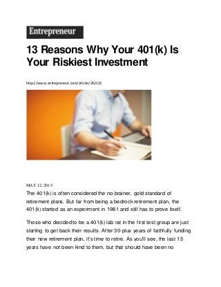 13 Reasons Why Your 401(k) Is
Your Riskiest Investment
http://www.entrepreneur.com/article/242113
MAY 12, 2015
The 401(k) is often considered the no-brainer, gold standard of
retirement plans. But far from being a bedrock retirement plan, the
401(k) started as an experiment in 1981 and still has to prove itself.
Those who decided to be a 401(k) lab rat in the first test group are just
starting to get back their results. After 30-plus years of faithfully funding
their new retirement plan, it's time to retire. As you'll see, the last 15
years have not been kind to them, but that should have been no
 