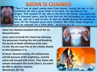 “Then I saw an angel coming down from heaven, having the key to the
bottomless pit and a great chain in his hand. He laid hold of the
dragon, that serpent of old, who is the Devil and Satan, and bound him
for a thousand years; and he cast him into the bottomless pit, and shut
him up, and set a seal on him, so that he should deceive the nations no
more till the thousand years were finished. But after these things he
must be released for a little while.” (Revelation 20:1-3)
Satan has chained mankind with sin for six
thousand years.
Jesus came to break the chains by releasing
the possessed, healing the sick and breaking
the bonds of death (Matthew 4:24; John
11:44). We are now free of sin’s chains thanks
to Him (Galatians 5:1).
At Jesus’ Second Coming, the wicked ones
will die because of His brightness, and the
saints will ascend with Christ. Then Satan will
remain chained in this Earth [that is, he won’t
be able to deceive anyone]
(Revelation 20:7-8).
 