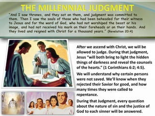 “And I saw thrones, and they sat on them, and judgment was committed to
them. Then I saw the souls of those who had been beheaded for their witness
to Jesus and for the word of God, who had not worshiped the beast or his
image, and had not received his mark on their foreheads or on their hands. And
they lived and reigned with Christ for a thousand years.” (Revelation 20:4)
After we ascend with Christ, we will be
allowed to judge. During that judgment,
Jesus “will both bring to light the hidden
things of darkness and reveal the counsels
of the hearts.” (1 Corinthians 6:2; 4:5).
We will understand why certain persons
were not saved. We’ll know when they
rejected their Savior for good, and how
many times they were called to
repentance.
During that Judgment, every question
about the nature of sin and the justice of
God to each sinner will be answered.
 