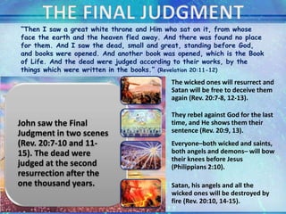 John saw the Final
Judgment in two scenes
(Rev. 20:7-10 and 11-
15). The dead were
judged at the second
resurrection after the
one thousand years.
The wicked ones will resurrect and
Satan will be free to deceive them
again (Rev. 20:7-8, 12-13).
They rebel against God for the last
time, and He shows them their
sentence (Rev. 20:9, 13).
Everyone–both wicked and saints,
both angels and demons– will bow
their knees before Jesus
(Philippians 2:10).
Satan, his angels and all the
wicked ones will be destroyed by
fire (Rev. 20:10, 14-15).
“Then I saw a great white throne and Him who sat on it, from whose
face the earth and the heaven fled away. And there was found no place
for them. And I saw the dead, small and great, standing before God,
and books were opened. And another book was opened, which is the Book
of Life. And the dead were judged according to their works, by the
things which were written in the books.” (Revelation 20:11-12)
 