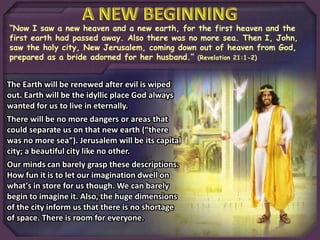 “Now I saw a new heaven and a new earth, for the first heaven and the
first earth had passed away. Also there was no more sea. Then I, John,
saw the holy city, New Jerusalem, coming down out of heaven from God,
prepared as a bride adorned for her husband.” (Revelation 21:1-2)
The Earth will be renewed after evil is wiped
out. Earth will be the idyllic place God always
wanted for us to live in eternally.
There will be no more dangers or areas that
could separate us on that new earth (“there
was no more sea”). Jerusalem will be its capital
city; a beautiful city like no other.
Our minds can barely grasp these descriptions.
How fun it is to let our imagination dwell on
what's in store for us though. We can barely
begin to imagine it. Also, the huge dimensions
of the city inform us that there is no shortage
of space. There is room for everyone.
 