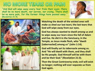 “And God will wipe away every tear from their eyes; there
shall be no more death, nor sorrow, nor crying. There shall
be no more pain, for the former things have passed away.”
(Revelation 21:4)
Watching the death of the wicked ones will
make us shed our last tears; the last tears that
God will wipe away from our eyes.
God has always wanted to dwell among us and
to wipe away our tears since the fall of Adam
and Eve. He did it in the Sanctuary, in the
Temple, as Jesus made flesh, who “dwelt
[tabernacled] among us” (John 1:14).
God will finally set its tabernacle among us.
And “He will dwell with them, and they shall
be His people. God Himself will be with them
and be their God.” (Revelation 21:3).
Then the Great Controversy ends; evil will exist
no longer; nothing will ever separate us from
God again.
 