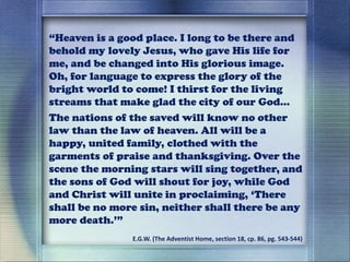 “Heaven is a good place. I long to be there and
behold my lovely Jesus, who gave His life for
me, and be changed into His glorious image.
Oh, for language to express the glory of the
bright world to come! I thirst for the living
streams that make glad the city of our God…
The nations of the saved will know no other
law than the law of heaven. All will be a
happy, united family, clothed with the
garments of praise and thanksgiving. Over the
scene the morning stars will sing together, and
the sons of God will shout for joy, while God
and Christ will unite in proclaiming, ‘There
shall be no more sin, neither shall there be any
more death.’”
E.G.W. (The Adventist Home, section 18, cp. 86, pg. 543-544)
 