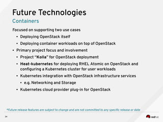 24
Focused on supporting two use cases
● Deploying OpenStack itself
● Deploying container workloads on top of OpenStack
● Primary project focus and involvement
● Project “Kolla” for OpenStack deployment
● Heat-kubernetes for deploying RHEL Atomic on OpenStack and
configuring a Kubernetes cluster for user workloads
● Kubernetes integration with OpenStack infrastructure services
● e.g. Networking and Storage
● Kubernetes cloud provider plug-in for OpenStack
*Future release features are subject to change and are not committed to any specific release or date
Future Technologies
Containers
 