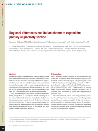 n                                I N S I G H T S F R O M N AT I O N A L S O C I E T I E S
EuroIntervention 2012;8:P80-P85 




                                         Regional differences and Italian charter to expand the
                                         primary angioplasty service
                                         Leonardo De Luca1, MD, PhD; Alberto Cremonesi2, MD; Antonio Marzocchi3, MD; Giulio Guagliumi4*, MD

                                         1. Division of Cardiology, Department of Cardiovascular Sciences, European Hospital, Rome, Italy; 2. GVM Care and Research,
                                         Interventional Cardio-Angiology Unit, Cotignola, RA, Italy; 3. Istituto di Cardiologia, Università degli Studi, Policlinico S.
                                         Orsola-Malpighi, Bologna, Italy; 4. Division of Cardiology, Cardiovascular Department, Ospedali Riuniti, Bergamo, Italy




                                         Abstract                                                                     Introduction
                                         Italy was one of the first countries in Europe to perform primary percuta-   Italy’s healthcare system is regarded as the second best in the
                                         neous coronary intervention (p-PCI) and some regions are still a model       world and, according to the Central Intelligence Agency world
                                         for the ST-elevation myocardial infarction (STEMI) network organisa-         fact book, has the world’s 19th highest life expectancy (80.9 years
                                         tion. However, in Italy, as in other European countries, some regional       in 2004)1. Healthcare spending in Italy accounted for 9.0% of
                                         disparities have emerged which are related to geographical, economic,        gross domestic product in 2006 (about 2,600 US dollars per cap-
                                         organisational and structural issues. Although some regions have excel-      ita) of which about 75% is public2. The public part is the National
                                         lent STEMI networks, others still have to develop a model which will         Health Service (SSN: Servizio Sanitario Nazionale) which is
                                         allow each STEMI patient to receive the best reperfusion treatment.          organised under the Ministry of Health and is administered on
                                            Seven areas where patient clinical needs are not met were identi-         a regional basis.
                                         fied as primary “Stent for Life” targets in Italy: five main regions in         Italy’s National Health Service is statutorily required to guaran-
                                         the south of Italy, namely Campania, Sicilia, Puglia, Basilicata and         tee the uniform provision of comprehensive care throughout the
                                         Calabria, and two major areas in the north, the districts of Piemonte        country. However, this is complicated by the fact that, constitution-
                                         and Veneto. In this review we describe socio-political issues and oro-       ally, responsibility for healthcare is shared between the central gov-
                                         graphic barriers to implementation of STEMI guidelines that have             ernment and the 20 regions. As a result, there are large and growing
                                         been identified and some hints on what we have done in each target           differences in regional health service organisation and provision,
DOI: 10.4244 / EIJV8SPA14




                                         region in order to expand the p-PCI service.                                 and ever-increasing regional disparities.




                                         *Corresponding author: Division of Cardiology, Cardiovascular Department, Ospedali Riuniti di Bergamo, Largo Barozzi 1,
                                         IT-24128 Bergamo, Italy. E-mail: guagliumig@gmail.com

                                         © Europa Edition 2012. All rights reserved.

           P80
 