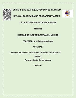 UNIVERSIDAD JUÁREZ AUTÓNOMA DE TABASCO
DIVISIÓN ACADÉMICA DE EDUCACIÓN Y ARTES
LIC. EN CIENCIAS DE LA EDUCACIÓN
Materia:
EDUCACION INTERCULTURAL EN MEXICO
PROFESOR: Ariel Gutiérrez Valencia
ACTIVIDAD:
Resumen del tema #13: REGIONES INDIGENAS DE MÉXICO
Alumno:
Panuncio Martin García Luciano
Grupo: “K”
 