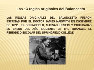 LAS REGLAS ORIGINALES DEL BALONCESTO FUERON
ESCRITAS POR EL DOCTOR JAMES NAISMITH EN DICIEMBRE
DE 1891, EN SPRINGFIELD, MASSACHUSSETS Y PUBLICADAS
EN ENERO DEL AÑO SIGUIENTE EN THE TRIANGLE, EL
PERIÓDICO ESCOLAR DEL SPRINGFIELD COLLEGE.
Las 13 reglas originales del Baloncesto
 