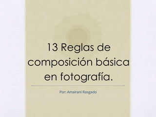 13 Reglas de 
composición básica 
en fotografía. 
Por: Amairani Rasgado 
 