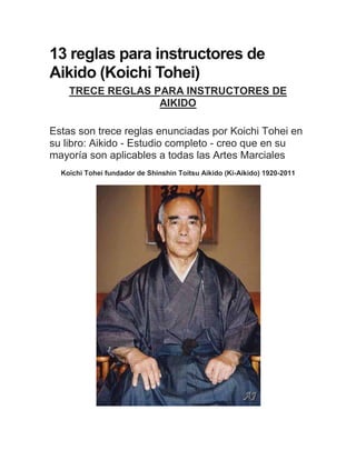 13 reglas para instructores de
Aikido (Koichi Tohei)
TRECE REGLAS PARA INSTRUCTORES DE
AIKIDO
Estas son trece reglas enunciadas por Koichi Tohei en
su libro: Aikido - Estudio completo - creo que en su
mayoría son aplicables a todas las Artes Marciales
Koichi Tohei fundador de Shinshin Toitsu Aikido (Ki-Aikido) 1920-2011

 