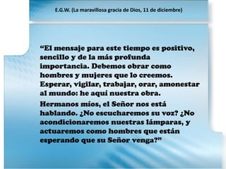 “El mensaje para este tiempo es positivo,
sencillo y de la más profunda
importancia. Debemos obrar como
hombres y mujeres que lo creemos.
Esperar, vigilar, trabajar, orar, amonestar
al mundo: he aquí nuestra obra.
Hermanos míos, el Señor nos está
hablando. ¿No escucharemos su voz? ¿No
acondicionaremos nuestras lámparas, y
actuaremos como hombres que están
esperando que su Señor venga?”
E.G.W. (La maravillosa gracia de Dios, 11 de diciembre)
 