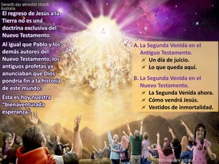 A. La Segunda Venida en el
Antiguo Testamento.
 Un día de juicio.
 Lo que queda aquí.
B. La Segunda Venida en el
Nuevo Testamento.
 La Segunda Venida ahora.
 Cómo vendrá Jesús.
 Vestidos de inmortalidad.
El regreso de Jesús a la
Tierra no es una
doctrina exclusiva del
Nuevo Testamento.
Al igual que Pablo y los
demás autores del
Nuevo Testamento, los
antiguos profetas ya
anunciaban que Dios
pondría fin a la historia
de este mundo.
Ésta es hoy nuestra
“bienaventurada
esperanza”.
 