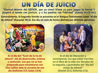 “¡Cantad delante del SEÑOR, que ya viene! ¡Viene ya para juzgar la tierra! Y
juzgará al mundo con justicia, y a los pueblos con fidelidad” (Salmos 96:13 NVI)
Generalmente, la Segunda Venida se presenta en el Antiguo Testamento como “el día
de Jehová” (Ezequiel 30:3). Ese día es visto de forma distinta por distintas personas:
Es el día del “furor de la ira de
Jehová”, día de destrucción, tristeza
y confusión. Los que no se han
preparado para encontrarse con
Dios aúllan ante la cercanía de ese
día (Sofonías 2:2; Isaías 13:6).
Es el día de liberación y
recompensa. Los que están inscritos
en el libro de la vida son librados de
la angustia, y guardados del “día del
enojo de Jehová”
(Daniel 12:1; Sofonías 2:3).
 