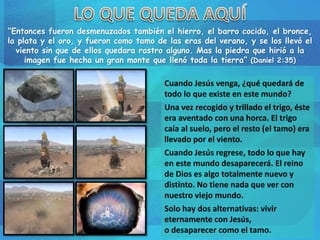 “Entonces fueron desmenuzados también el hierro, el barro cocido, el bronce,
la plata y el oro, y fueron como tamo de las eras del verano, y se los llevó el
viento sin que de ellos quedara rastro alguno. Mas la piedra que hirió a la
imagen fue hecha un gran monte que llenó toda la tierra” (Daniel 2:35)
Cuando Jesús venga, ¿qué quedará de
todo lo que existe en este mundo?
Una vez recogido y trillado el trigo, éste
era aventado con una horca. El trigo
caía al suelo, pero el resto (el tamo) era
llevado por el viento.
Cuando Jesús regrese, todo lo que hay
en este mundo desaparecerá. El reino
de Dios es algo totalmente nuevo y
distinto. No tiene nada que ver con
nuestro viejo mundo.
Solo hay dos alternativas: vivir
eternamente con Jesús,
o desaparecer como el tamo.
 