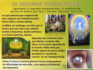 “aguardando la esperanza bienaventurada y la manifestación
gloriosa de nuestro gran Dios y Salvador Jesucristo” (Tito 2:13)
Los que piensan que surgimos del
azar, auguran una autodestrucción
futura (más o menos lejana).
La Biblia, sin embargo, nos dice que el
mismo que nos creó y nos redimió
vendrá a buscarnos, dando comienzo
a un futuro glorioso, eterno.
Aguardar ese momento tiene
que afectar a nuestra vida
ahora. En la cárcel, aguardando
la muerte, Pablo tenía paz.
Estaba seguro de que le estaba
guardada la “corona de
justicia” (1ª de Timoteo 4:6-8).
Poner la mira en nuestro glorioso futuro empequeñece
las dificultades de esta vida, y nos ayuda a afrontarlas
con esperanza.
 