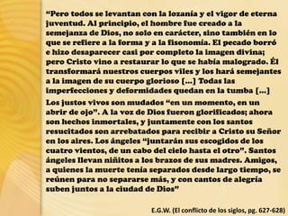“Pero todos se levantan con la lozanía y el vigor de eterna
juventud. Al principio, el hombre fue creado a la
semejanza de Dios, no solo en carácter, sino también en lo
que se refiere a la forma y a la fisonomía. El pecado borró
e hizo desaparecer casi por completo la imagen divina;
pero Cristo vino a restaurar lo que se había malogrado. Él
transformará nuestros cuerpos viles y los hará semejantes
a la imagen de su cuerpo glorioso […] Todas las
imperfecciones y deformidades quedan en la tumba […]
Los justos vivos son mudados “en un momento, en un
abrir de ojo”. A la voz de Dios fueron glorificados; ahora
son hechos inmortales, y juntamente con los santos
resucitados son arrebatados para recibir a Cristo su Señor
en los aires. Los ángeles “juntarán sus escogidos de los
cuatro vientos, de un cabo del cielo hasta el otro”. Santos
ángeles llevan niñitos a los brazos de sus madres. Amigos,
a quienes la muerte tenía separados desde largo tiempo, se
reúnen para no separarse más, y con cantos de alegría
suben juntos a la ciudad de Dios”
E.G.W. (El conflicto de los siglos, pg. 627-628)
 