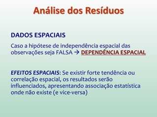 DADOS ESPACIAIS
Caso a hipótese de independência espacial das
observações seja FALSA  DEPENDÊNCIA ESPACIAL
EFEITOS ESPACIAIS: Se existir forte tendência ou
correlação espacial, os resultados serão
influenciados, apresentando associação estatística
onde não existe (e vice-versa)
Análise dos Resíduos
 