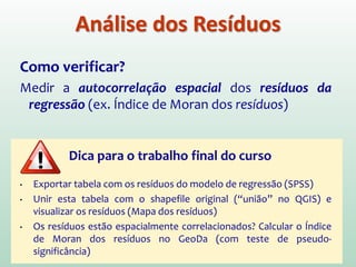 Como verificar?
Medir a autocorrelação espacial dos resíduos da
regressão (ex. Índice de Moran dos resíduos)
Dica para o trabalho final do curso
• Exportar tabela com os resíduos do modelo de regressão (SPSS)
• Unir esta tabela com o shapefile original (“união” no QGIS) e
visualizar os resíduos (Mapa dos resíduos)
• Os resíduos estão espacialmente correlacionados? Calcular o Índice
de Moran dos resíduos no GeoDa (com teste de pseudo-
significância)
Análise dos Resíduos
 