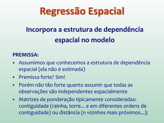 Incorpora a estrutura de dependência
espacial no modelo
PREMISSA:
 Assumimos que conhecemos a estrutura de dependência
espacial (ela não é estimada)
 Premissa forte? Sim!
 Porém não tão forte quanto assumir que todas as
observações são independentes espacialmente
 Matrizes de ponderação tipicamente consideradas:
contiguidade (rainha, torre... e em diferentes ordens de
contiguidade) ou distância (n vizinhos mais próximos...);
Regressão Espacial
 