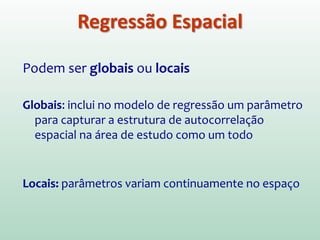 Podem ser globais ou locais
Globais: inclui no modelo de regressão um parâmetro
para capturar a estrutura de autocorrelação
espacial na área de estudo como um todo.
Locais: parâmetros variam continuamente no espaço
Regressão Espacial
 