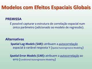 PREMISSA
É possível capturar a estrutura de correlação espacial num
único parâmetro (adicionado ao modelo de regressão).
Alternativas
Spatial Lag Models (SAR): atribuem a autocorrelação
espacial à variável resposta Y. (Spatial Autoregressive Modeling)
Spatial Error Models (CAR): atribuem a autocorrelação ao
erro. (Conditional Autoregressive Modeling)
Modelos com Efeitos Espaciais Globais
 