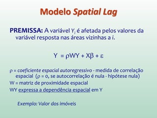 PREMISSA: A variável Yi é afetada pelos valores da
variável resposta nas áreas vizinhas a i.
Y = ρWY + Xβ + ε
ρ = coeficiente espacial autoregressivo - medida de correlação
espacial (ρ = 0, se autocorrelação é nula - hipótese nula)
W = matriz de proximidade espacial
WY expressa a dependência espacial em Y
Exemplo: Valor dos imóveis
Modelo Spatial Lag
 